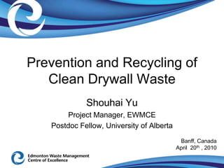 Prevention and Recycling of
   Clean Drywall Waste
             Shouhai Yu
        Project Manager, EWMCE
   Postdoc Fellow, University of Alberta
                                            Banff, Canada
                                           April 20th , 2010
 