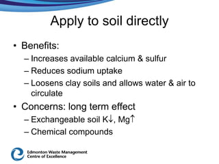Apply to soil directly
• Benefits:
  – Increases available calcium & sulfur
  – Reduces sodium uptake
  – Loosens clay soils and allows water & air to
    circulate
• Concerns: long term effect
  – Exchangeable soil K , Mg
  – Chemical compounds
 