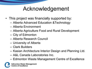 Acknowledgement
• This project was financially supported by:
   –   Alberta Advanced Education &Technology
   –   Alberta Environment
   –   Alberta Agriculture Food and Rural Development
   –   City of Edmonton
   –   Alberta Research Council
   –   University of Alberta
   –   Clark Builders
   –   Kasian Architecture Interior Design and Planning Ltd.
   –   A&L Canada Laboratories Inc.
   –   Edmonton Waste Management Centre of Excellence
 
