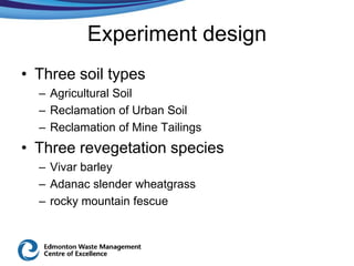 Experiment design
• Three soil types
  – Agricultural Soil
  – Reclamation of Urban Soil
  – Reclamation of Mine Tailings
• Three revegetation species
  – Vivar barley
  – Adanac slender wheatgrass
  – rocky mountain fescue
 
