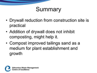 Summary
• Drywall reduction from construction site is
  practical
• Addition of drywall does not inhibit
  composting, might help it.
• Compost improved tailings sand as a
  medium for plant establishment and
  growth
 