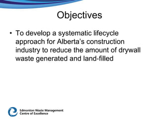 Objectives
• To develop a systematic lifecycle
  approach for Alberta’s construction
  industry to reduce the amount of drywall
  waste generated and land‐filled
 