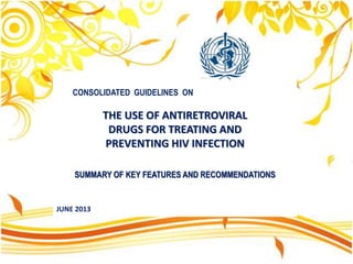 CONSOLIDATED GUIDELINES ON
THE USE OF ANTIRETROVIRAL
DRUGS FOR TREATING AND
PREVENTING HIV INFECTION
SUMMARY OF KEY FEATURES AND RECOMMENDATIONS
JUNE 2013
 