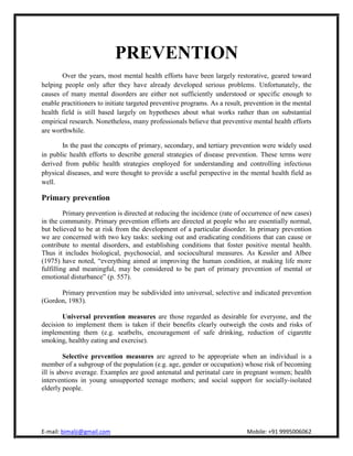 PREVENTION
        Over the years, most mental health efforts have been largely restorative, geared toward
helping people only after they have already developed serious problems. Unfortunately, the
causes of many mental disorders are either not sufficiently understood or specific enough to
enable practitioners to initiate targeted preventive programs. As a result, prevention in the mental
health field is still based largely on hypotheses about what works rather than on substantial
empirical research. Nonetheless, many professionals believe that preventive mental health efforts
are worthwhile.

        In the past the concepts of primary, secondary, and tertiary prevention were widely used
in public health efforts to describe general strategies of disease prevention. These terms were
derived from public health strategies employed for understanding and controlling infectious
physical diseases, and were thought to provide a useful perspective in the mental health field as
well.

Primary prevention
         Primary prevention is directed at reducing the incidence (rate of occurrence of new cases)
in the community. Primary prevention efforts are directed at people who are essentially normal,
but believed to be at risk from the development of a particular disorder. In primary prevention
we are concerned with two key tasks: seeking out and eradicating conditions that can cause or
contribute to mental disorders, and establishing conditions that foster positive mental health.
Thus it includes biological, psychosocial, and sociocultural measures. As Kessler and Albee
(1975) have noted, “everything aimed at improving the human condition, at making life more
fulfilling and meaningful, may be considered to be part of primary prevention of mental or
emotional disturbance” (p. 557).

      Primary prevention may be subdivided into universal, selective and indicated prevention
(Gordon, 1983).

       Universal prevention measures are those regarded as desirable for everyone, and the
decision to implement them is taken if their benefits clearly outweigh the costs and risks of
implementing them (e.g. seatbelts, encouragement of safe drinking, reduction of cigarette
smoking, healthy eating and exercise).

         Selective prevention measures are agreed to be appropriate when an individual is a
member of a subgroup of the population (e.g. age, gender or occupation) whose risk of becoming
ill is above average. Examples are good antenatal and perinatal care in pregnant women; health
interventions in young unsupported teenage mothers; and social support for socially-isolated
elderly people.
 