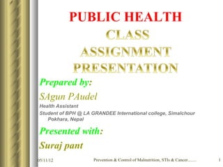 PUBLIC HEALTH



Prepared by:
SAgun PAudel
Health Assistant
Student of BPH @ LA GRANDEE International college, Simalchour
   Pokhara, Nepal

Presented with:
Suraj pant
05/11/12             Prevention & Control of Malnutrition, STIs & Cancer........   1
 