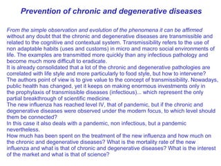 From the simple observation and evolution of the phenomena it can be affirmed
without any doubt that the chronic and degenerative diseases are transmissible and
related to the cognitive and contextual system. Transmissibility refers to the use of
non adaptable habits (uses and customs) in micro and macro social environments of
life. The examples are transmitted more quickly than any infectious pathology and
become much more difficult to eradicate.
It is already consolidated that a lot of the chronic and degenerative pathologies are
correlated with life style and more particularly to food style, but how to intervene?
The authors point of view is to give value to the concept of transmissibility. Nowadays,
public health has changed, yet it keeps on making enormous investments only in
the prophylaxis of transmissible diseases (infectious)... which represent the only
partial breakthrough of scientific medicine.
The new influenza has reached level IV, that of pandemic, but if the chronic and
degenerative diseases were observed under the modern focus, to which level should
them be connected?
In this case it also deals with a pandemic, non infectious, but a pandemic
nevertheless.
How much has been spent on the treatment of the new influenza and how much on
the chronic and degenerative diseases? What is the mortality rate of the new
influenza and what is that of chronic and degenerative diseases? What is the interest
of the market and what is that of science?
Prevention of chronic and degenerative diseases
 