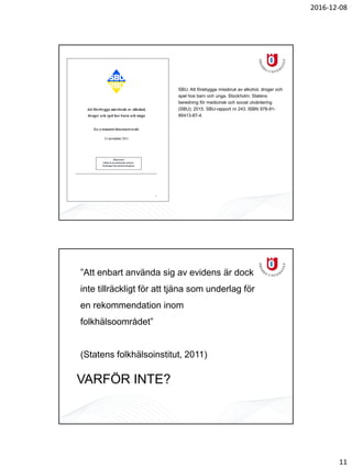 2016-12-08
11
SBU. Att förebygga missbruk av alkohol, droger och
spel hos barn och unga. Stockholm: Statens
beredning för medicinsk och social utvärdering
(SBU); 2015. SBU-rapport nr 243. ISBN 978-91-
85413-87-4.
”Att enbart använda sig av evidens är dock
inte tillräckligt för att tjäna som underlag för
en rekommendation inom
folkhälsoområdet”
(Statens folkhälsoinstitut, 2011)
VARFÖR INTE?
 