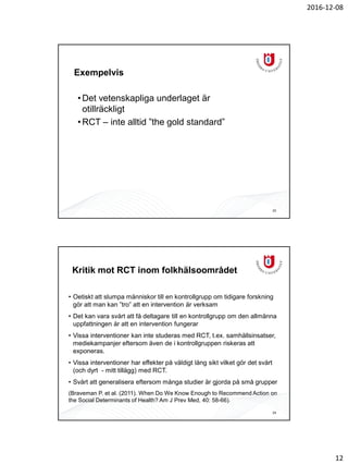 2016-12-08
12
Exempelvis
•Det vetenskapliga underlaget är
otillräckligt
•RCT – inte alltid ”the gold standard”
23
Kritik mot RCT inom folkhälsoområdet
• Oetiskt att slumpa människor till en kontrollgrupp om tidigare forskning
gör att man kan ”tro” att en intervention är verksam
• Det kan vara svårt att få deltagare till en kontrollgrupp om den allmänna
uppfattningen är att en intervention fungerar
• Vissa interventioner kan inte studeras med RCT, t.ex. samhällsinsatser,
mediekampanjer eftersom även de i kontrollgruppen riskeras att
exponeras.
• Vissa interventioner har effekter på väldigt lång sikt vilket gör det svårt
(och dyrt - mitt tillägg) med RCT.
• Svårt att generalisera eftersom många studier är gjorda på små grupper
(Braveman P. et al. (2011). When Do We Know Enough to Recommend Action on
the Social Determinants of Health? Am J Prev Med, 40: 58-66).
24
 