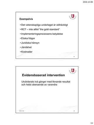 2016-12-08
13
Exempelvis
•Det vetenskapliga underlaget är otillräckligt
•RCT – inte alltid ”the gold standard”
•Implementeringsprocessens betydelse
•Etiska frågor
•Juridiska hänsyn
•Jämlikhet
•Kostnader
25
Evidensbaserad intervention
Utvärderats två gånger med liknande resultat
och helst oberoende av varandra
2016-12-08 26
 