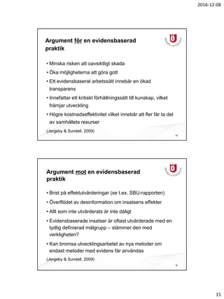 2016-12-08
15
Argument för en evidensbaserad
praktik
• Minska risken att oavsiktligt skada
• Öka möjligheterna att göra gott
• Ett evidensbaserat arbetssätt innebär en ökad
transparens
• Innefattar ett kritiskt förhållningssätt till kunskap, vilket
främjar utveckling
• Högre kostnadseffektivitet vilket innebär att fler får ta del
av samhällets resurser
(Jergeby & Sundell, 2009)
29
Argument mot en evidensbaserad
praktik
• Brist på effektutvärderingar (se t.ex. SBU-rapporten)
• Överflödet av desinformation om insatsens effekter
• Allt som inte utvärderats är inte dåligt
• Evidensbaserade insatser är oftast utvärderade med en
tydlig definierad målgrupp – stämmer den med
verkligheten?
• Kan bromsa utvecklingsarbetet av nya metoder om
endast metoder med evidens får användas
(Jergeby & Sundell, 2009)
30
 