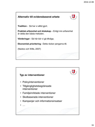 2016-12-08
16
Tradition - Så har vi alltid gjort.
Praktisk erfarenhet och klokskap – Enligt min erfarenhet
är detta den bästa metoden.
Värderingar - Så här bör vi gå tillväga.
Ekonomisk prioritering - Detta räcker pengarna till.
(Naidoo och Wills, 2007)
Alternativ till evidensbaserat arbete
Typ av interventioner
• Policyinterventioner
• Tillgänglighetsbegränsade
interventioner
• Familjeinriktade interventioner
• Skolbaserade interventioner
• Kampanjer och informationsinsatser
• …
 