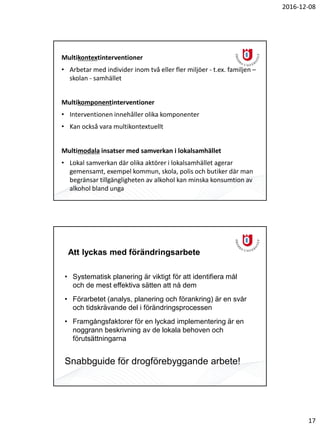 2016-12-08
17
Multikontextinterventioner
• Arbetar med individer inom två eller fler miljöer - t.ex. familjen –
skolan - samhället
Multikomponentinterventioner
• Interventionen innehåller olika komponenter
• Kan också vara multikontextuellt
Multimodala insatser med samverkan i lokalsamhället
• Lokal samverkan där olika aktörer i lokalsamhället agerar
gemensamt, exempel kommun, skola, polis och butiker där man
begränsar tillgängligheten av alkohol kan minska konsumtion av
alkohol bland unga
Att lyckas med förändringsarbete
• Systematisk planering är viktigt för att identifiera mål
och de mest effektiva sätten att nå dem
• Förarbetet (analys, planering och förankring) är en svår
och tidskrävande del i förändringsprocessen
• Framgångsfaktorer för en lyckad implementering är en
noggrann beskrivning av de lokala behoven och
förutsättningarna
Snabbguide för drogförebyggande arbete!
 