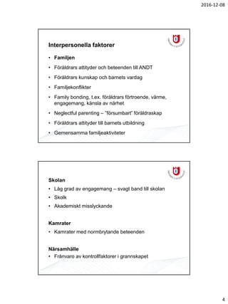 2016-12-08
4
Interpersonella faktorer
• Familjen
• Föräldrars attityder och beteenden till ANDT
• Föräldrars kunskap och barnets vardag
• Familjekonflikter
• Family bonding, t.ex. föräldrars förtroende, värme,
engagemang, känsla av närhet
• Neglectful parenting – ”försumbart” föräldraskap
• Föräldrars attityder till barnets utbildning
• Gemensamma familjeaktiviteter
Skolan
• Låg grad av engagemang – svagt band till skolan
• Skolk
• Akademiskt misslyckande
Kamrater
• Kamrater med normbrytande beteenden
Närsamhälle
• Frånvaro av kontrollfaktorer i grannskapet
 