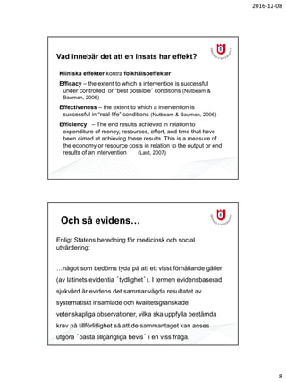 2016-12-08
8
Vad innebär det att en insats har effekt?
Kliniska effekter kontra folkhälsoeffekter
Efficacy – the extent to which a intervention is successful
under controlled or “best possible” conditions (Nutbeam &
Bauman, 2006)
Effectiveness – the extent to which a intervention is
successful in “real-life” conditions (Nutbeam & Bauman, 2006)
Efficiency – The end results achieved in relation to
expenditure of money, resources, effort, and time that have
been aimed at achieving these results. This is a measure of
the economy or resource costs in relation to the output or end
results of an intervention (Last, 2007)
Och så evidens…
Enligt Statens beredning för medicinsk och social
utvärdering:
…något som bedöms tyda på att ett visst förhållande gäller
(av latinets evidentia ´tydlighet´). I termen evidensbaserad
sjukvård är evidens det sammanvägda resultatet av
systematiskt insamlade och kvalitetsgranskade
vetenskapliga observationer, vilka ska uppfylla bestämda
krav på tillförlitlighet så att de sammantaget kan anses
utgöra ´bästa tillgängliga bevis´ i en viss fråga.
 