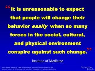 It is unreasonable to expect
that people will change their
behavior easily when so many
forces in the social, cultural,
and physical environment
conspire against such change.
“
”
Institute of Medicine
Source: Institute of Medicine. (2000). Promoting health: Intervention strategies from social and
behavioral research (B. D. Smedley & L. S. Syme, Eds.). Washington, DC: National Academies Press.
 