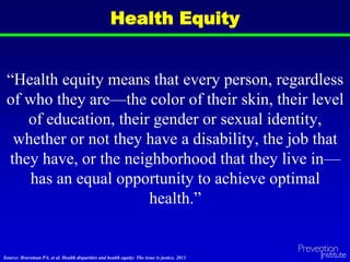 Health Equity
“Health equity means that every person, regardless
of who they are—the color of their skin, their level
of education, their gender or sexual identity,
whether or not they have a disability, the job that
they have, or the neighborhood that they live in—
has an equal opportunity to achieve optimal
health.”
Source: Braveman PA, et al. Health disparities and health equity: The issue is justice. 2011.
 