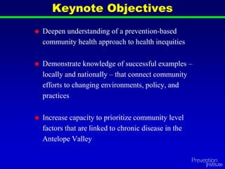  Deepen understanding of a prevention-based
community health approach to health inequities
 Demonstrate knowledge of successful examples –
locally and nationally – that connect community
efforts to changing environments, policy, and
practices
 Increase capacity to prioritize community level
factors that are linked to chronic disease in the
Antelope Valley
Keynote Objectives
 