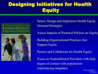 Designing Initiatives for Health
Equity
 Select, Design and Implement Health Equity
Oriented Strategies
 Assess Impacts of Potential Policies on Equity
 Building Organizational Practices that
Support Equity
 Partner and Collaborate for Health Equity
 Focus on Nontraditional Providers with high
degree of contact with populations
experiencing inequities
 