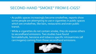 SECOND-HAND “SMOKE” FROM E-CIGS?
 As public spaces increasingly become smokefree, reports show
some people are attempting to use e-cigarettes in public spaces
which are smokefree, like bars, restaurants and even public
transit.
 While e-cigarettes do not contain smoke, they do expose others
to secondhand emissions.Two studies have found
formaldehyde, benzene and tobacco-specific nitrosamines (all
carcinogens) coming from those secondhand emissions.
 
