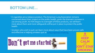 BOTTOM LINE…
 E-cigarettes are a tobacco product.The American Lung Association remains
concerned about their impact on the public health, given the dramatic increase in
use among youth. As FDA begins its oversight of these products, we will learn
more about them and more safeguards will be put in place to protect the public
health.
 Smokers who wish to quit can learn more about ways that have been proven safe
and effective in helping smokers quit at Lung.org/stop-smoking.
 