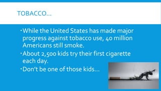 TOBACCO…
While the United States has made major
progress against tobacco use, 40 million
Americans still smoke.
About 2,500 kids try their first cigarette
each day.
Don’t be one of those kids…
 