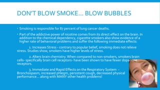DON’T BLOW SMOKE… BLOW BUBBLES
 Smoking is responsible for 87 percent of lung cancer deaths.
 Part of the addictive power of nicotine comes from its direct effect on the brain. In
addition to the chemical dependency, cigarette smokers also show evidence of a
higher rate of behavioral problems and suffer the following immediate effects:
1. Increases Stress - contrary to popular belief, smoking does not relieve
stress. Studies show, smokers have higher levels of stress.
2. Alters brain chemistry. When compared to non-smokers, smokers brain
cells- specifically brain cell receptors- have been shown to have fewer dopamine
receptors.
3. Immediate and Rapid Effects on the Respiratory System -
Bronchospasm, increased phlegm, persistent cough, decreased physical
performance… along with MANY other health problems!
 