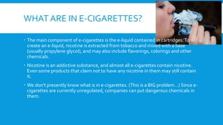 WHAT ARE IN E-CIGARETTES?
 The main component of e-cigarettes is the e-liquid contained in cartridges.To
create an e-liquid, nicotine is extracted from tobacco and mixed with a base
(usually propylene glycol), and may also include flavorings, colorings and other
chemicals.
 Nicotine is an addictive substance, and almost all e-cigarettes contain nicotine.
Even some products that claim not to have any nicotine in them may still contain
it.
 We don't presently know what is in e-cigarettes. (This is a BIG problem…) Since e-
cigarettes are currently unregulated, companies can put dangerous chemicals in
them.
 