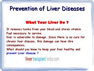 Prevention of Liver Diseases
What Your Liver Do ?
It removes toxins from your blood and stores vitamin
Fuel necessary to survive.
liver is vulnerable to damage. Since there is no cure for
chronic liver disease, this damage can have dire
consequences.
What should you know to keep your liver healthy and
prevent Liver disease ?

 