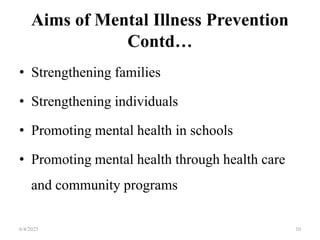 Aims of Mental Illness Prevention
Contd…
• Strengthening families
• Strengthening individuals
• Promoting mental health in schools
• Promoting mental health through health care
and community programs
6/4/2023 10
 