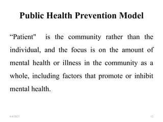 Public Health Prevention Model
“Patient" is the community rather than the
individual, and the focus is on the amount of
mental health or illness in the community as a
whole, including factors that promote or inhibit
mental health.
6/4/2023 12
 