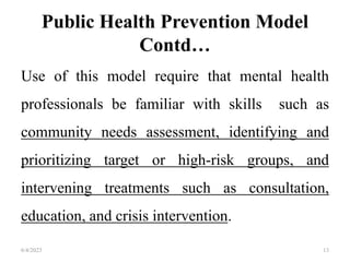 Public Health Prevention Model
Contd…
Use of this model require that mental health
professionals be familiar with skills such as
community needs assessment, identifying and
prioritizing target or high-risk groups, and
intervening treatments such as consultation,
education, and crisis intervention.
6/4/2023 13
 