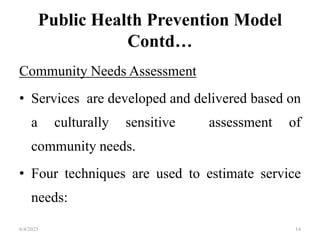 Public Health Prevention Model
Contd…
Community Needs Assessment
• Services are developed and delivered based on
a culturally sensitive assessment of
community needs.
• Four techniques are used to estimate service
needs:
6/4/2023 14
 