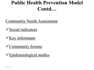 Public Health Prevention Model
Contd…
Community Needs Assessment
Social indicators
Key informants
Community forums
Epidemiological studies
6/4/2023 15
 
