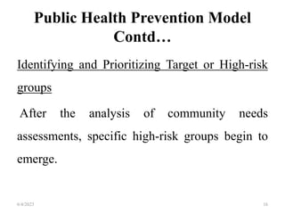 Public Health Prevention Model
Contd…
Identifying and Prioritizing Target or High-risk
groups
After the analysis of community needs
assessments, specific high-risk groups begin to
emerge.
6/4/2023 16
 