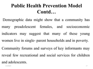 Public Health Prevention Model
Contd…
Demographic data might show that a community has
many preadolescent females, and socioeconomic
indicators may suggest that many of these young
women live in single- parent households and in poverty.
Community forums and surveys of key informants may
reveal few recreational and social services for children
and adolescents.
6/4/2023 17
 