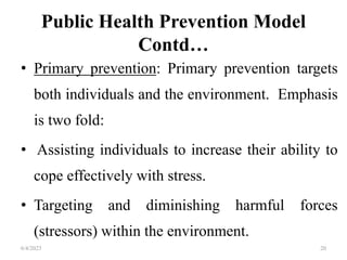 Public Health Prevention Model
Contd…
• Primary prevention: Primary prevention targets
both individuals and the environment. Emphasis
is two fold:
• Assisting individuals to increase their ability to
cope effectively with stress.
• Targeting and diminishing harmful forces
(stressors) within the environment.
6/4/2023 20
 