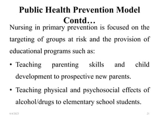 Public Health Prevention Model
Contd…
Nursing in primary prevention is focused on the
targeting of groups at risk and the provision of
educational programs such as:
• Teaching parenting skills and child
development to prospective new parents.
• Teaching physical and psychosocial effects of
alcohol/drugs to elementary school students.
6/4/2023 21
 