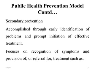 Public Health Prevention Model
Contd…
Secondary prevention
Accomplished through early identification of
problems and prompt initiation of effective
treatment.
Focuses on recognition of symptoms and
provision of, or referral for, treatment such as:
6/4/2023 22
 