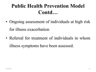 Public Health Prevention Model
Contd…
• Ongoing assessment of individuals at high risk
for illness exacerbation
• Referral for treatment of individuals in whom
illness symptoms have been assessed.
6/4/2023 23
 