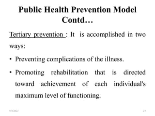 Public Health Prevention Model
Contd…
Tertiary prevention : It is accomplished in two
ways:
• Preventing complications of the illness.
• Promoting rehabilitation that is directed
toward achievement of each individual's
maximum level of functioning.
6/4/2023 24
 