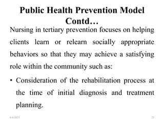 Public Health Prevention Model
Contd…
Nursing in tertiary prevention focuses on helping
clients learn or relearn socially appropriate
behaviors so that they may achieve a satisfying
role within the community such as:
• Consideration of the rehabilitation process at
the time of initial diagnosis and treatment
planning.
6/4/2023 25
 