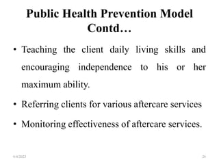 Public Health Prevention Model
Contd…
• Teaching the client daily living skills and
encouraging independence to his or her
maximum ability.
• Referring clients for various aftercare services
• Monitoring effectiveness of aftercare services.
6/4/2023 26
 