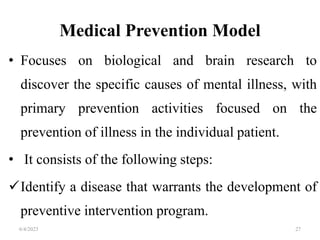 Medical Prevention Model
• Focuses on biological and brain research to
discover the specific causes of mental illness, with
primary prevention activities focused on the
prevention of illness in the individual patient.
• It consists of the following steps:
Identify a disease that warrants the development of
preventive intervention program.
6/4/2023 27
 