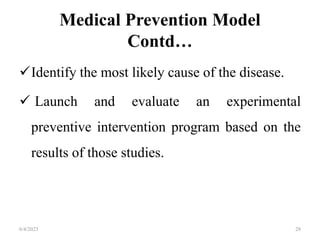 Medical Prevention Model
Contd…
Identify the most likely cause of the disease.
 Launch and evaluate an experimental
preventive intervention program based on the
results of those studies.
6/4/2023 28
 