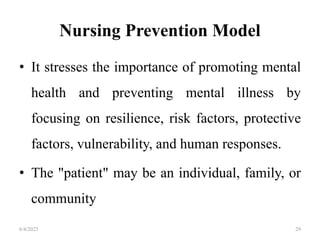 Nursing Prevention Model
• It stresses the importance of promoting mental
health and preventing mental illness by
focusing on resilience, risk factors, protective
factors, vulnerability, and human responses.
• The "patient" may be an individual, family, or
community
6/4/2023 29
 
