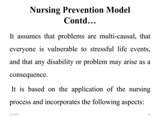 Nursing Prevention Model
Contd…
It assumes that problems are multi-causal, that
everyone is vulnerable to stressful life events,
and that any disability or problem may arise as a
consequence.
It is based on the application of the nursing
process and incorporates the following aspects:
6/4/2023 30
 