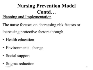 Nursing Prevention Model
Contd…
Planning and Implementation
The nurse focuses on decreasing risk factors or
increasing protective factors through
• Health education
• Environmental change
• Social support
• Stigma reduction
6/4/2023 34
 