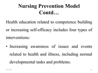 Nursing Prevention Model
Contd…
Health education related to competence building
or increasing self-efficacy includes four types of
interventions:
• Increasing awareness of issues and events
related to health and illness, including normal
developmental tasks and problems.
6/4/2023 36
 