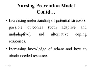 Nursing Prevention Model
Contd…
• Increasing understanding of potential stressors,
possible outcomes (both adaptive and
maladaptive), and alternative coping
responses.
• Increasing knowledge of where and how to
obtain needed resources.
6/4/2023 37
 