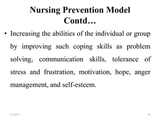 Nursing Prevention Model
Contd…
• Increasing the abilities of the individual or group
by improving such coping skills as problem
solving, communication skills, tolerance of
stress and frustration, motivation, hope, anger
management, and self-esteem.
6/4/2023 38
 